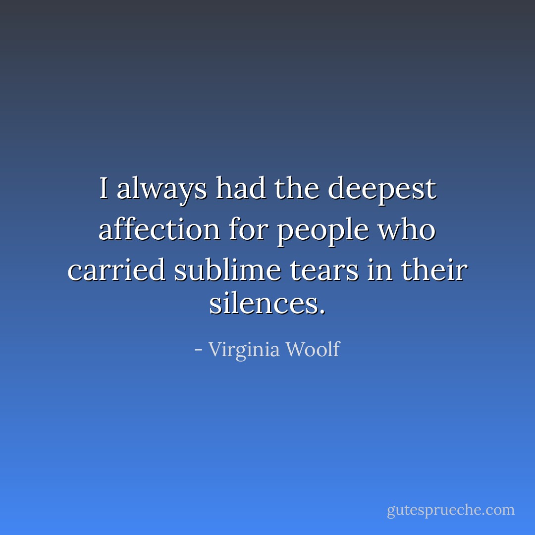 I always had the deepest affection for people who carried sublime tears in their silences. - Virginia Woolf