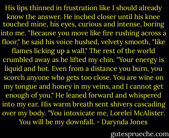 His lips thinned in frustration like I should already know the answer. He inched closer until his knee touched mine, his eyes, curious and intense, boring into me. "Because you move like fire rushing across a floor," he said his voice hushed, velvety smooth, "like flames licking up a wall." The rest of the world crumbled away as he lifted my chin. "Your energy is liquid and hot. Even from a distance you burn, you scorch anyone who gets too close. You are wine on my tongue and honey in my veins, and I cannot get enough of you." He leaned forward and whispered into my ear. His warm breath sent shivers cascading over my body. "You intoxicate me, Lorelei McAlister. You will be my downfall. - Darynda Jones