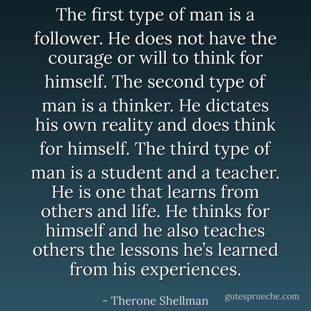 The first type of man is a follower. He does not have the courage or will to think for himself. The second type of man is a thinker. He dictates his own reality and does think for himself. The third type of man is a student and a teacher. He is one that learns from others and life. He thinks for himself and he also teaches others the lessons he’s learned from his experiences. - Therone Shellman