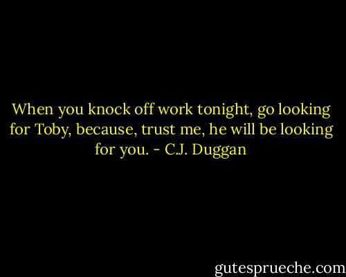 When you knock off work tonight, go looking for Toby, because, trust me, he will be looking for you. - C.J. Duggan