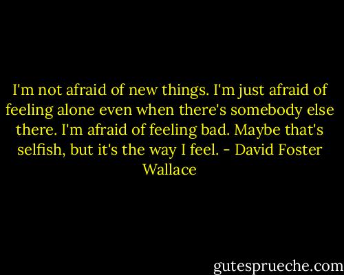 I'm not afraid of new things. I'm just afraid of feeling alone even when there's somebody else there. I'm afraid of feeling bad. Maybe that's selfish, but it's the way I feel. - David Foster Wallace