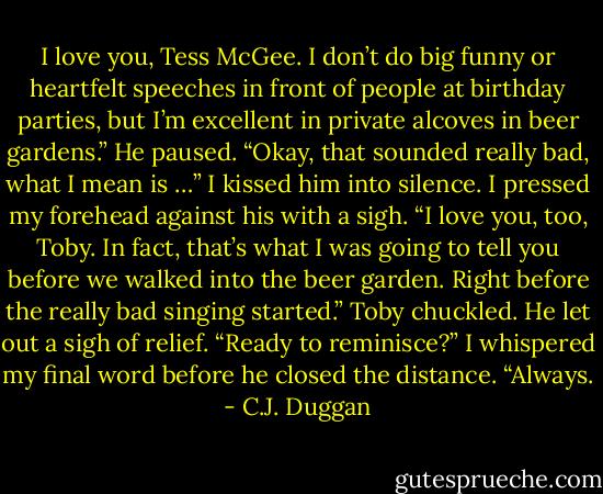 I love you, Tess McGee. I don’t do big funny or heartfelt speeches in front of people at birthday parties, but I’m excellent in private alcoves in beer gardens.” He paused. “Okay, that sounded really bad, what I mean is …”<br />I kissed him into silence. I pressed my forehead against his with a sigh. “I love you, too, Toby. In fact, that’s what I was going to tell you before we walked into the beer garden. Right before the really bad singing started.”<br />Toby chuckled. He let out a sigh of relief. “Ready to reminisce?”<br />I whispered my final word before he closed the distance.<br />“Always. - C.J. Duggan