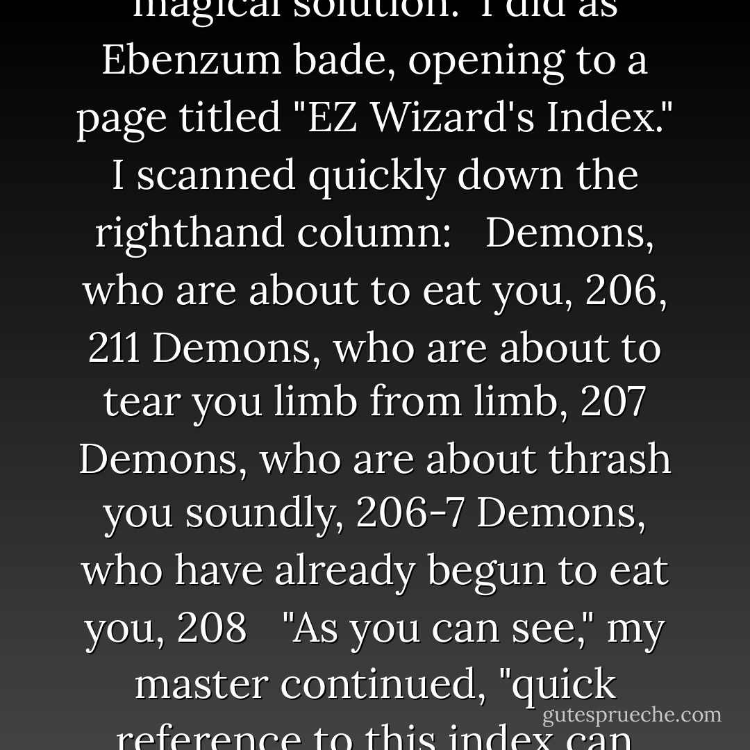 No matter what danger you might face," the wizard resumed, "within this book is a magical solution."<br />I did as Ebenzum bade, opening to a page titled "EZ Wizard's Index." I scanned quickly down the righthand column:<br /> <br />Demons, who are about to eat you, 206, 211<br />Demons, who are about to tear you limb from limb, 207<br />Demons, who are about thrash you soundly, 206-7<br />Demons, who have already begun to eat you, 208<br /> <br />"As you can see," my master continued, "quick reference to this index can prepare you for virtually any eventuality. - Craig Shaw Gardner