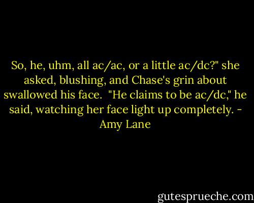 So, he, uhm, all ac/ac, or a little ac/dc?" she asked, blushing, and Chase's grin about swallowed his face.<br /><br />"He claims to be ac/dc," he said, watching her face light up completely. - Amy Lane