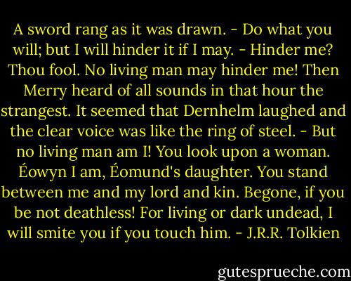 A sword rang as it was drawn.<br />- Do what you will; but I will hinder it if I may.<br />- Hinder me? Thou fool. No living man may hinder me!<br />Then Merry heard of all sounds in that hour the strangest. It seemed that Dernhelm laughed and the clear voice was like the ring of steel.<br />- But no living man am I! You look upon a woman. Éowyn I am, Éomund's daughter. You stand between me and my lord and kin. Begone, if you be not deathless! For living or dark undead, I will smite you if you touch him. - J.R.R. Tolkien
