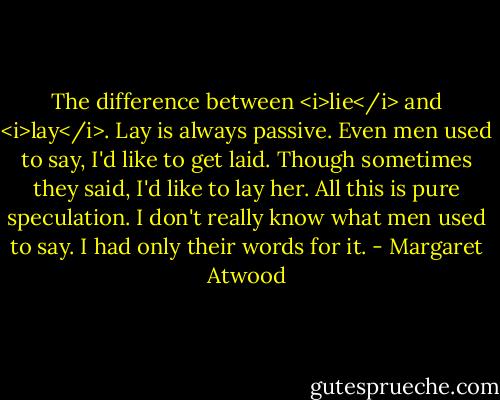 The difference between <i>lie</i> and <i>lay</i>. Lay is always passive. Even men used to say, I'd like to get laid. Though sometimes they said, I'd like to lay her. All this is pure speculation. I don't really know what men used to say. I had only their words for it. - Margaret Atwood