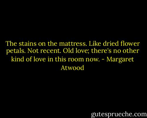The stains on the mattress. Like dried flower petals. Not recent. Old love; there's no other kind of love in this room now. - Margaret Atwood