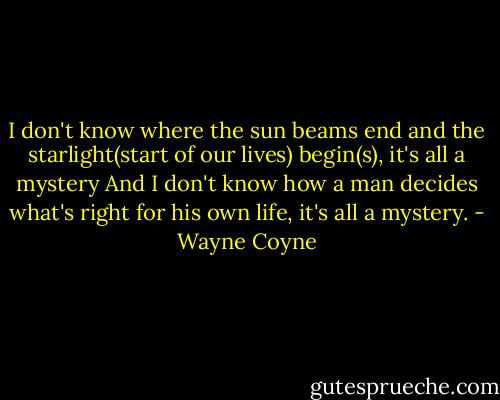 I don't know where the sun beams end<br />and the starlight(start of our lives) begin(s), it's all a mystery<br />And I don't know how a man decides what's right for his own life, it's all a mystery. - Wayne Coyne