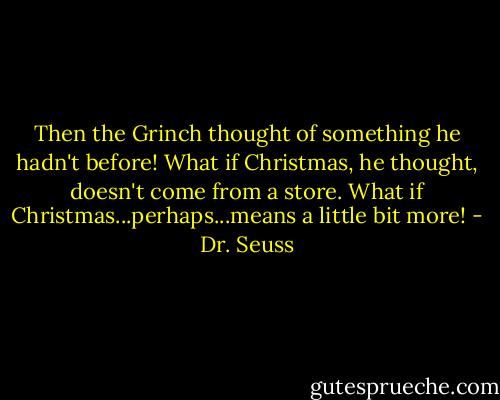Then the Grinch thought of something he hadn't before! What if Christmas, he thought, doesn't come from a store. What if Christmas...perhaps...means a little bit more! - Dr. Seuss
