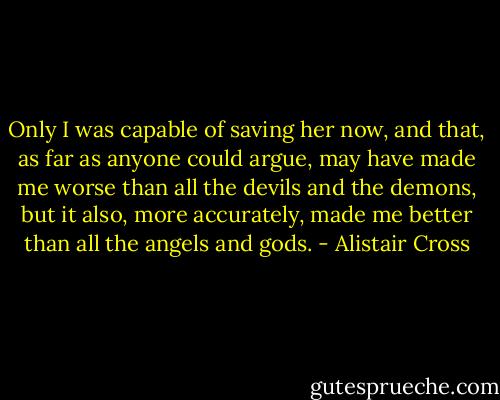 Only I was capable of saving her now, and that, as far as anyone could argue, may have made me worse than all the devils and the demons, but it also, more accurately, made me better than all the angels and gods. - Alistair Cross