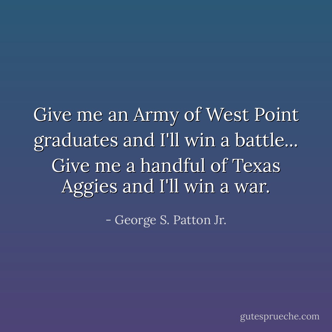 Give me an Army of West Point graduates and I'll win a battle... Give me a handful of Texas Aggies and I'll win a war. - George S. Patton Jr.