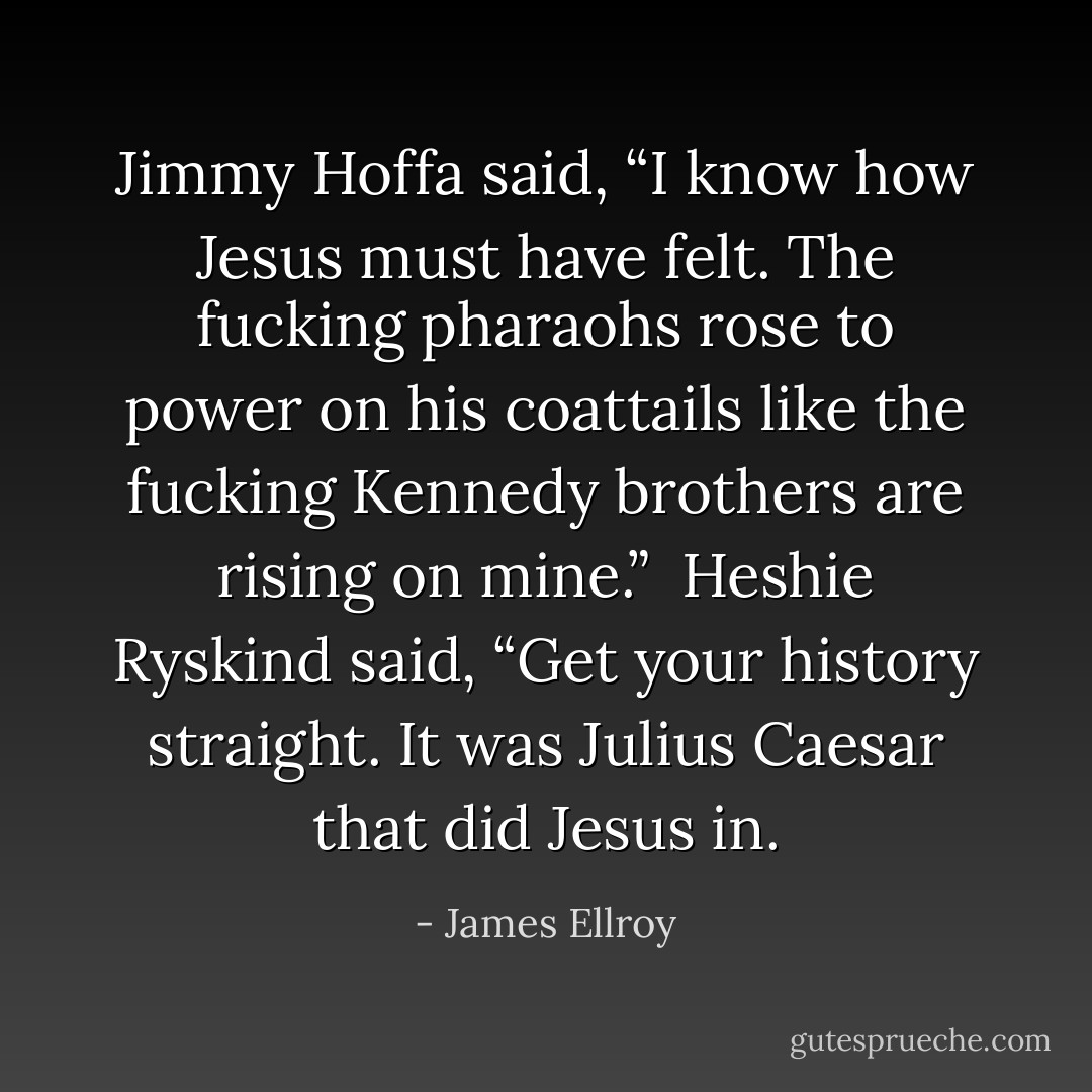 Jimmy Hoffa said, “I know how Jesus must have felt. The fucking pharaohs rose to power on his coattails like the fucking Kennedy brothers are rising on mine.”<br /><br />Heshie Ryskind said, “Get your history straight. It was Julius Caesar that did Jesus in. - James Ellroy