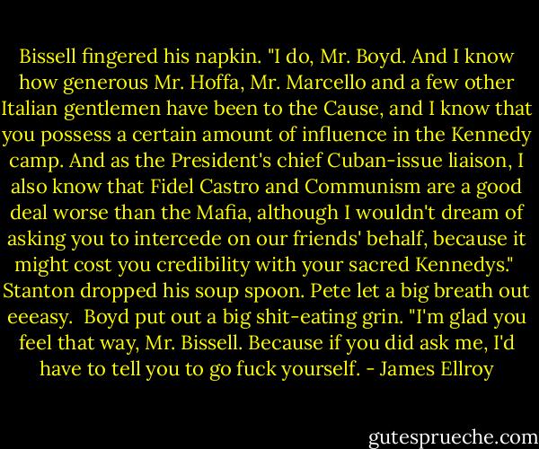Bissell fingered his napkin. "I do, Mr. Boyd. And I know how generous Mr. Hoffa, Mr. Marcello and a few other Italian gentlemen have been to the Cause, and I know that you possess a certain amount of influence in the Kennedy camp. And as the President's chief Cuban-issue liaison, I also know that Fidel Castro and Communism are a good deal worse than the Mafia, although I wouldn't dream of asking you to intercede on our friends' behalf, because it might cost you credibility with your sacred Kennedys."<br /><br />Stanton dropped his soup spoon. Pete let a big breath out eeeasy.<br /><br />Boyd put out a big shit-eating grin. "I'm glad you feel that way, Mr. Bissell. Because if you did ask me, I'd have to tell you to go fuck yourself. - James Ellroy