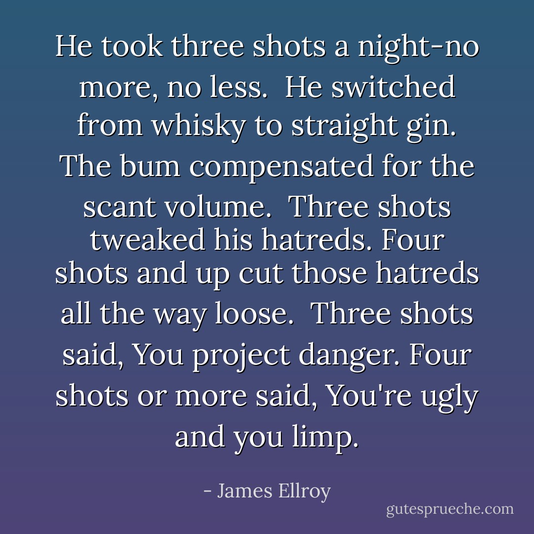 He took three shots a night-no more, no less.<br /><br />He switched from whisky to straight gin. The bum compensated for the scant volume.<br /><br />Three shots tweaked his hatreds. Four shots and up cut those hatreds all the way loose.<br /><br />Three shots said, You project danger. Four shots or more said, You're ugly and you limp. - James Ellroy