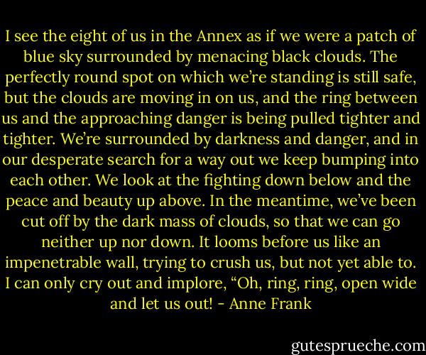 I see the eight of us in the Annex as if we were a patch of blue sky surrounded by menacing black clouds. The perfectly round spot on which we’re standing is still safe, but the clouds are moving in on us, and the ring between us and the approaching danger is being pulled tighter and tighter. We’re surrounded by darkness and danger, and in our desperate search for a way out we keep bumping into each other. We look at the fighting down below and the peace and beauty up above. In the meantime, we’ve been cut off by the dark mass of clouds, so that we can go neither up nor down. It looms before us like an impenetrable wall, trying to crush us, but not yet able to. I can only cry out and implore, “Oh, ring, ring, open wide and let us out! - Anne Frank