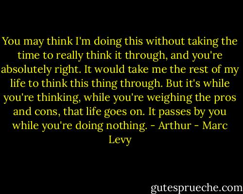 You may think I'm doing this without taking the time to really think it through, and you're absolutely right. It would take me the rest of my life to think this thing through. But it's while you're thinking, while you're weighing the pros and cons, that life goes on. It passes by you while you're doing nothing. - Arthur - Marc Levy