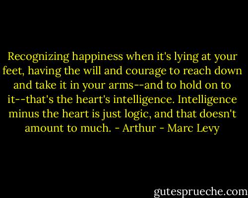 Recognizing happiness when it's lying at your feet, having the will and courage to reach down and take it in your arms--and to hold on to it--that's the heart's intelligence. Intelligence minus the heart is just logic, and that doesn't amount to much. - Arthur - Marc Levy