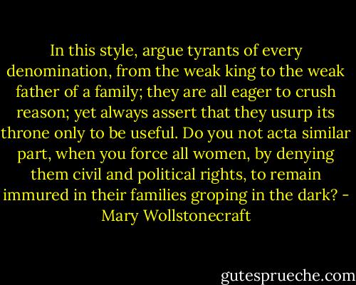In this style, argue tyrants of every denomination, from the weak king to the weak father of a family; they are all eager to crush reason; yet always assert that they usurp its throne only to be useful. Do you not acta similar part, when you force all women, by denying them civil and political rights, to remain immured in their families groping in the dark? - Mary Wollstonecraft
