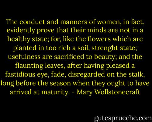 The conduct and manners of women, in fact, evidently prove that their minds are not in a healthy state; for, like the flowers which are planted in too rich a soil, strenght state; usefulness are sacrificed to beauty; and the flaunting leaves, after having pleased a fastidious eye, fade, disregarded on the stalk, long before the season when they ought to have arrived at maturity. - Mary Wollstonecraft
