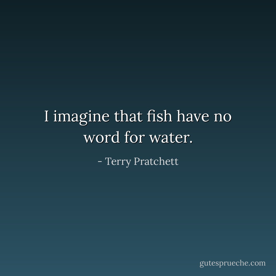 I imagine that fish have no word for water. - Terry Pratchett