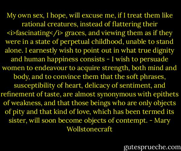 My own sex, I hope, will excuse me, if I treat them like rational creatures, instead of flattering their <i>fascinating</i> graces, and viewing them as if they were in a state of perpetual childhood, unable to stand alone. I earnestly wish to point out in what true dignity and human happiness consists - I wish to persuade women to endeavour to acquire strength, both mind and body, and to convince them that the soft phrases, susceptibility of heart, delicacy of sentiment, and refinement of taste, are almost synonymous with epithets of weakness, and that those beings who are only objects of pity and that kind of love, which has been termed its sister, will soon become objects of contempt. - Mary Wollstonecraft