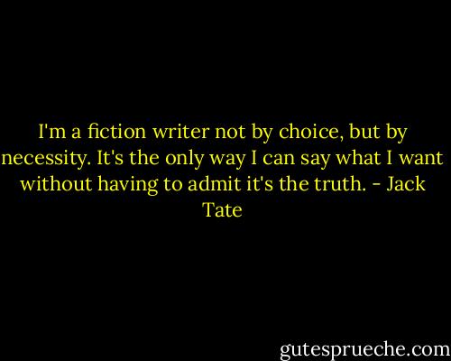 I'm a fiction writer not by choice, but by necessity. It's the only way I can say what I want without having to admit it's the truth. - Jack Tate
