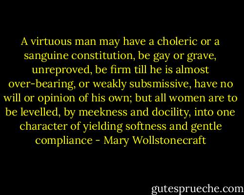 A virtuous man may have a choleric or a sanguine constitution, be gay or grave, unreproved, be firm till he is almost over-bearing, or weakly subsmissive, have no will or opinion of his own; but all women are to be levelled, by meekness and docility, into one character of yielding softness and gentle compliance - Mary Wollstonecraft