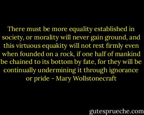 There must be more equality established in society, or morality will never gain ground, and this virtuous equakity will not rest firmly even when founded on a rock, if one half of mankind be chained to its bottom by fate, for they will be continually undermining it through ignorance or pride - Mary Wollstonecraft