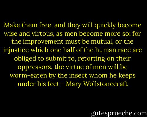 Make them free, and they will quickly become wise and virtous, as men become more so; for the improvement must be mutual, or the injustice which one half of the human race are obliged to submit to, retorting on their oppressors, the virtue of men will be worm-eaten by the insect whom he keeps under his feet - Mary Wollstonecraft