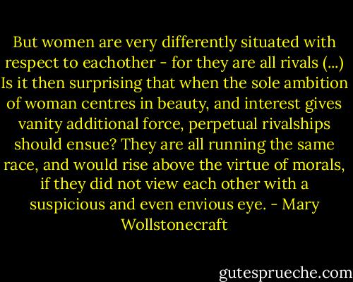 But women are very differently situated with respect to eachother - for they are all rivals (...) Is it then surprising that when the sole ambition of woman centres in beauty, and interest gives vanity additional force, perpetual rivalships should ensue? They are all running the same race, and would rise above the virtue of morals, if they did not view each other with a suspicious and even envious eye. - Mary Wollstonecraft