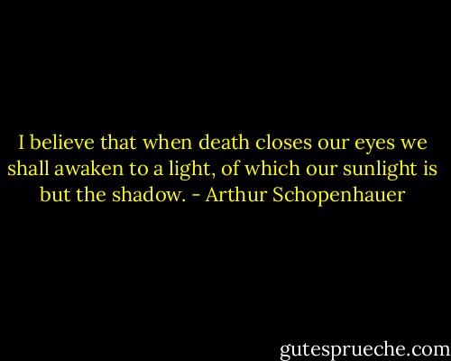 I believe that when death closes our eyes we shall awaken to a light, of which our sunlight is but the shadow. - Arthur Schopenhauer