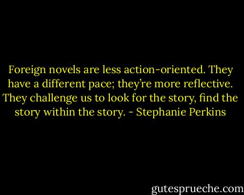 Foreign novels are less action-oriented. They have a different pace; they’re more reflective. They challenge us to look for the story, find the story within the story. - Stephanie Perkins