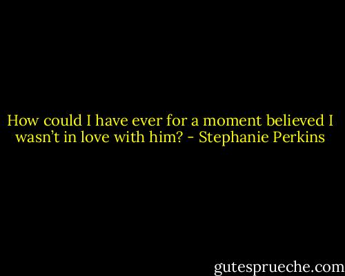 How could I have ever for a moment believed I wasn’t in love with him? - Stephanie Perkins