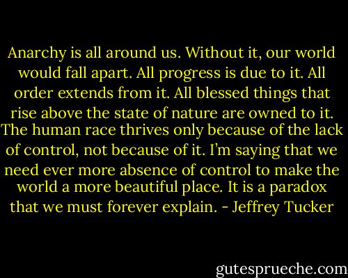 Anarchy is all around us. Without it, our world would fall apart. All progress is due to it. All order extends from it. All blessed things that rise above the state of nature are owned to it. The human race thrives only because of the lack of control, not because of it. I’m saying that we need ever more absence of control to make the world a more beautiful place. It is a paradox that we must forever explain. - Jeffrey Tucker