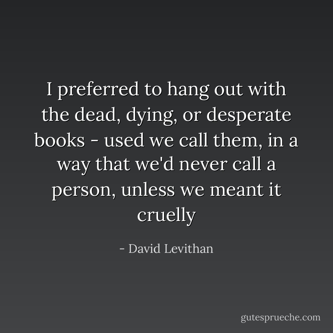 I preferred to hang out with the dead, dying, or desperate books - used we call them, in a way that we'd never call a person, unless we meant it cruelly - David Levithan