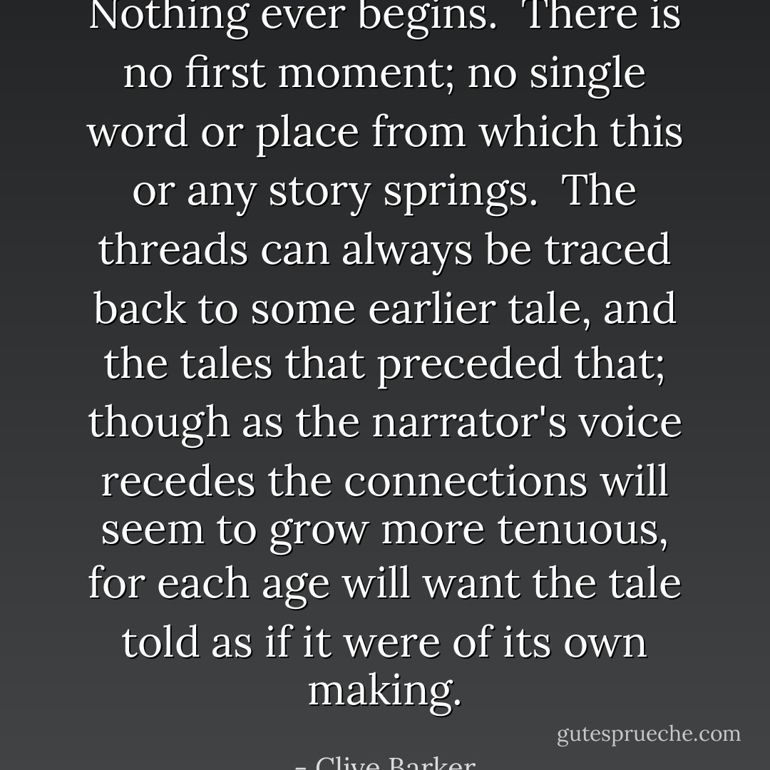 Nothing ever begins. <br />There is no first moment; no single word or place from which this or any story springs. <br />The threads can always be traced back to some earlier tale, and the tales that preceded that; though as the narrator's voice recedes the connections will seem to grow more tenuous, for each age will want the tale told as if it were of its own making. - Clive Barker