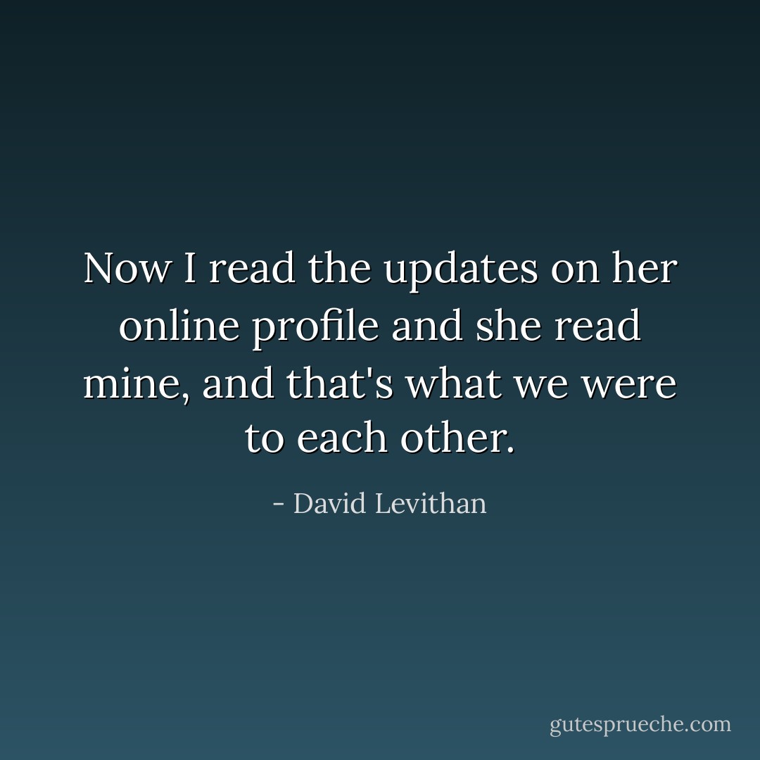 Now I read the updates on her online profile and she read mine, and that's what we were to each other. - David Levithan