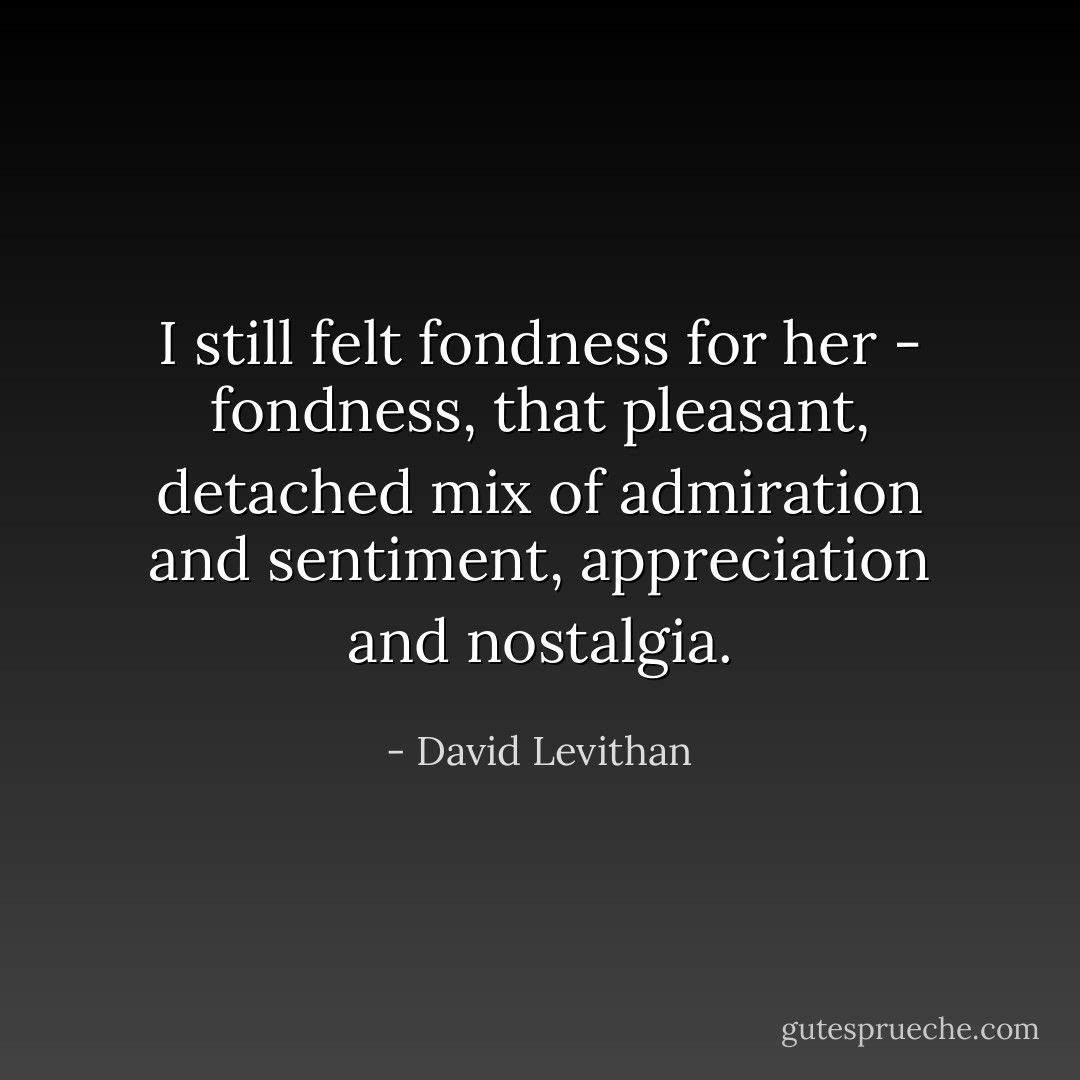 I still felt fondness for her - fondness, that pleasant, detached mix of admiration and sentiment, appreciation and nostalgia. - David Levithan