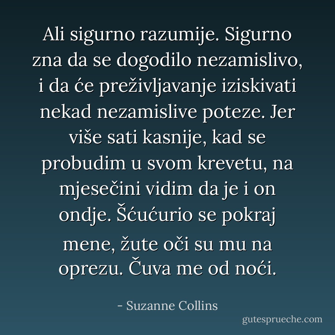 Ali sigurno razumije. Sigurno zna da se dogodilo nezamislivo, i da će preživljavanje iziskivati nekad nezamislive poteze. Jer više sati kasnije, kad se probudim u svom krevetu, na mjesečini vidim da je i on ondje. Šćućurio se pokraj mene, žute oči su mu na oprezu. Čuva me od noći. - Suzanne Collins