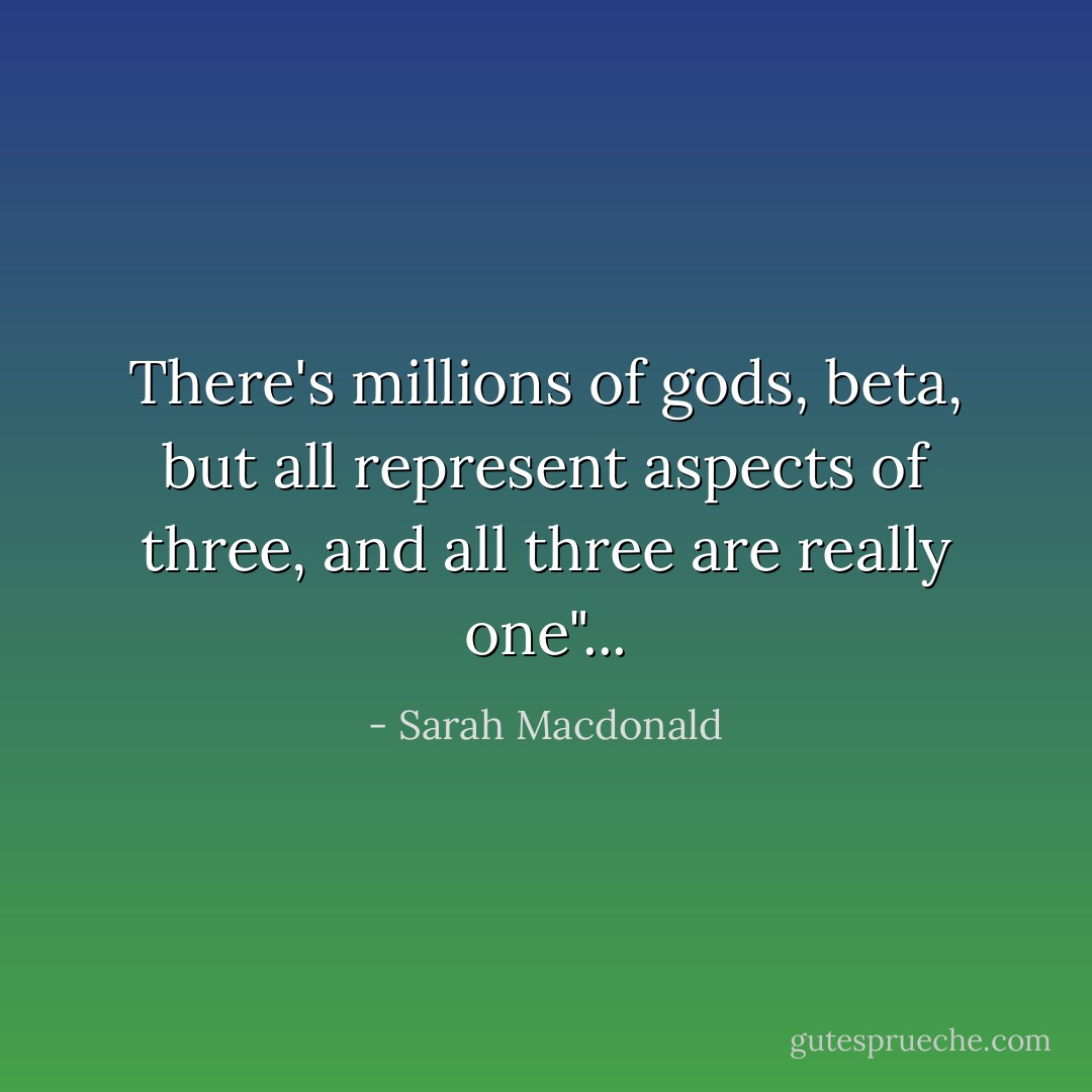 There's millions of gods, beta, but all represent aspects of three, and all three are really one"... - Sarah Macdonald