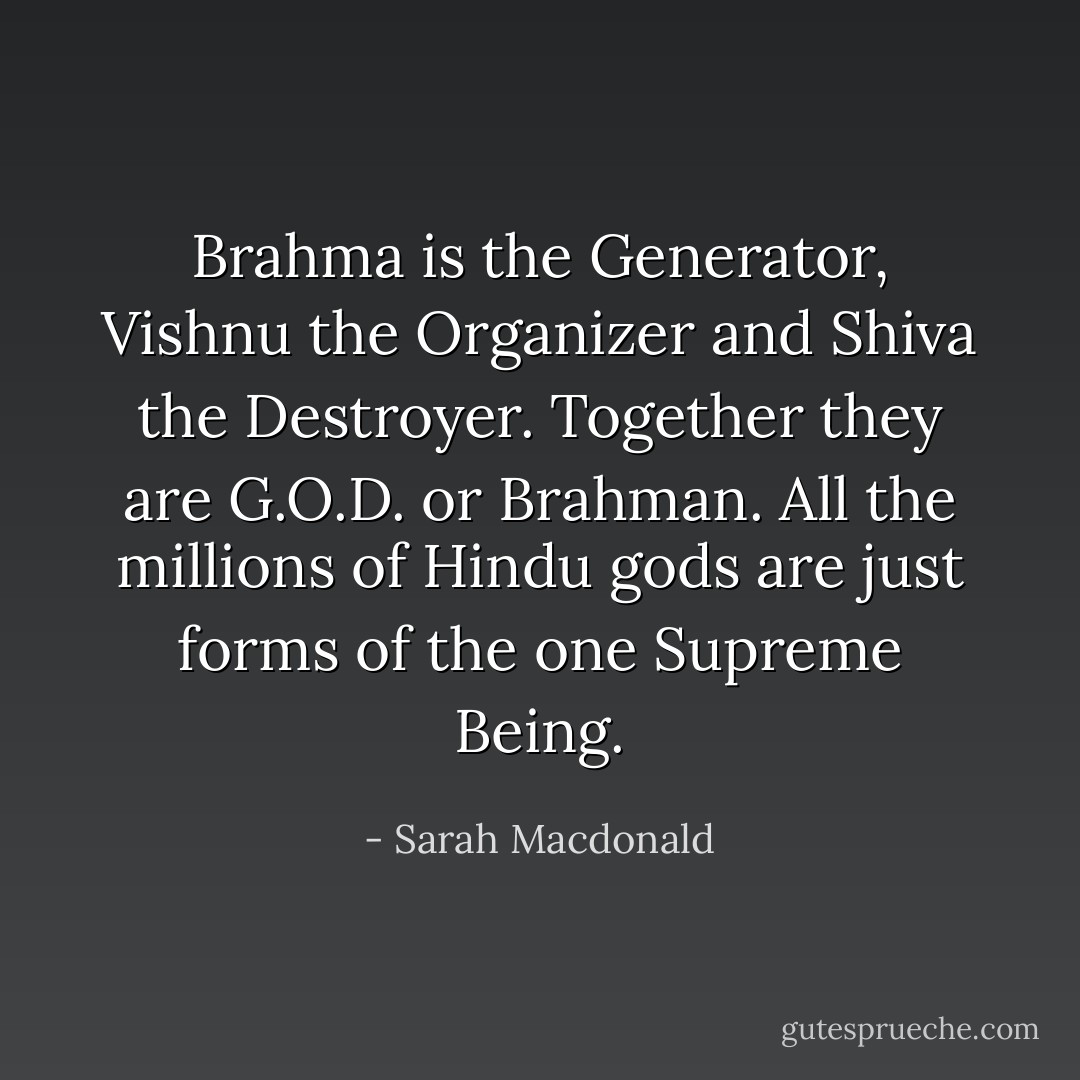 Brahma is the Generator, Vishnu the Organizer and Shiva the Destroyer. Together they are G.O.D. or Brahman. All the millions of Hindu gods are just forms of the one Supreme Being. - Sarah Macdonald