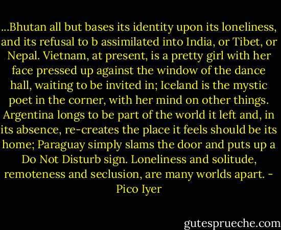 ...Bhutan all but bases its identity upon its loneliness, and its refusal to b assimilated into India, or Tibet, or Nepal. Vietnam, at present, is a pretty girl with her face pressed up against the window of the dance hall, waiting to be invited in; Iceland is the mystic poet in the corner, with her mind on other things. Argentina longs to be part of the world it left and, in its absence, re-creates the place it feels should be its home; Paraguay simply slams the door and puts up a Do Not Disturb sign. Loneliness and solitude, remoteness and seclusion, are many worlds apart. - Pico Iyer