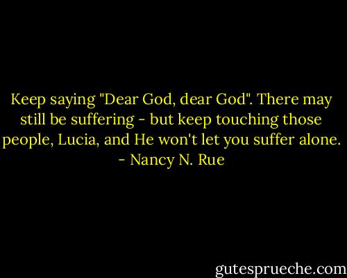 Keep saying "Dear God, dear God". There may still be suffering - but keep touching those people, Lucia, and He won't let you suffer alone. - Nancy N. Rue