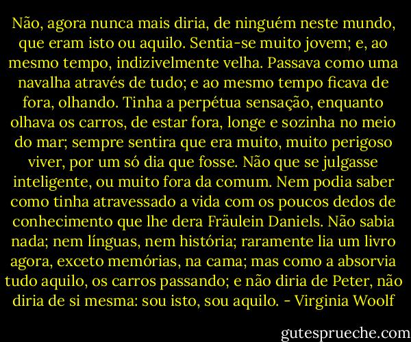 Não, agora nunca mais diria, de ninguém neste mundo, que eram isto ou aquilo. Sentia-se muito jovem; e, ao mesmo tempo, indizivelmente velha. Passava como uma navalha através de tudo; e ao mesmo tempo ficava de fora, olhando. Tinha a perpétua sensação, enquanto olhava os carros, de estar fora, longe e sozinha no meio do mar; sempre sentira que era muito, muito perigoso viver, por um só dia que fosse. Não que se julgasse inteligente, ou muito fora da comum. Nem podia saber como tinha atravessado a vida com os poucos dedos de conhecimento que lhe dera Fräulein Daniels. Não sabia nada; nem línguas, nem história; raramente lia um livro agora, exceto memórias, na cama; mas como a absorvia tudo aquilo, os carros passando; e não diria de Peter, não diria de si mesma: sou isto, sou aquilo. - Virginia Woolf