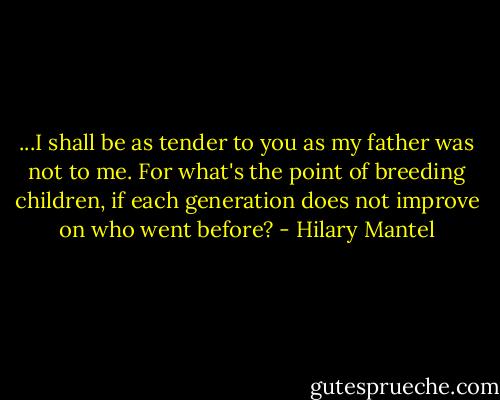 ...I shall be as tender to you as my father was not to me. For what's the point of breeding children, if each generation does not improve on who went before? - Hilary Mantel