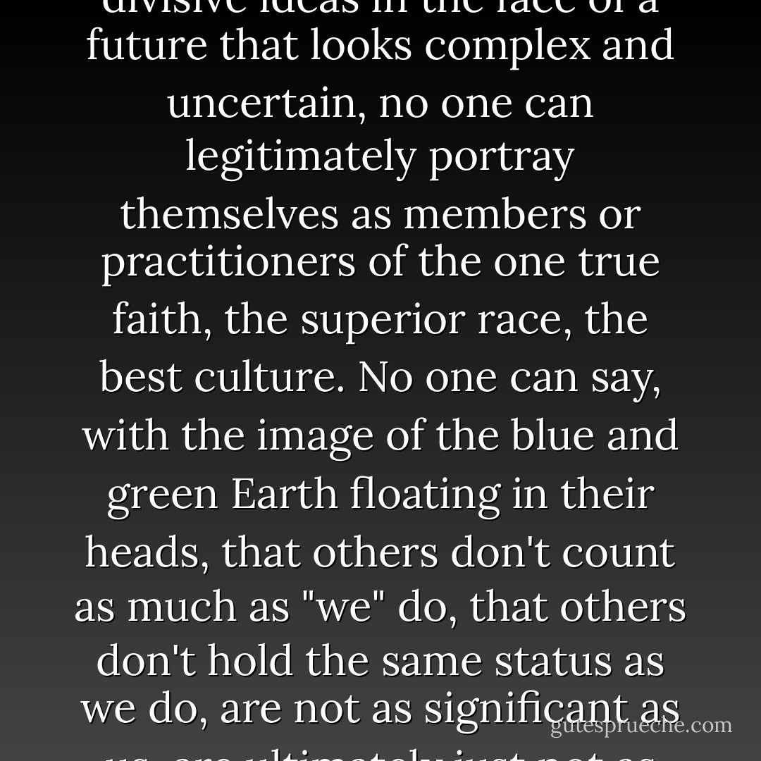 Though many desperately and relentlessly cling to old, divisive ideas in the face of a future that looks complex and uncertain, no one can legitimately portray themselves as members or practitioners of the one true faith, the superior race, the best culture. No one can say, with the image of the blue and green Earth floating in their heads, that others don't count as much as "we" do, that others don't hold the same status as we do, are not as significant as us, are ultimately just not as human as us. - Roméo Dallaire