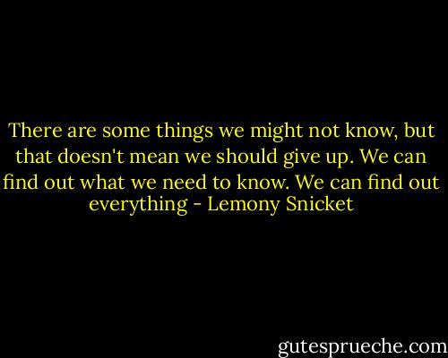There are some things we might not know, but that doesn't mean we should give up. We can find out what we need to know. We can find out everything - Lemony Snicket