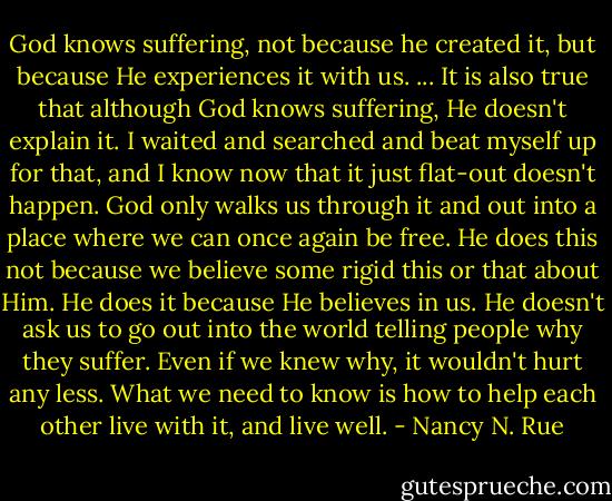 God knows suffering, not because he created it, but because He experiences it with us. ... It is also true that although God knows suffering, He doesn't explain it. I waited and searched and beat myself up for that, and I know now that it just flat-out doesn't happen. God only walks us through it and out into a place where we can once again be free. He does this not because we believe some rigid this or that about Him. He does it because He believes in us. He doesn't ask us to go out into the world telling people why they suffer. Even if we knew why, it wouldn't hurt any less. What we need to know is how to help each other live with it, and live well. - Nancy N. Rue