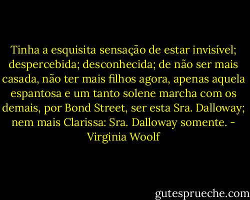Tinha a esquisita sensação de estar invisível; despercebida; desconhecida; de não ser mais casada, não ter mais filhos agora, apenas aquela espantosa e um tanto solene marcha com os demais, por Bond Street, ser esta Sra. Dalloway; nem mais Clarissa: Sra. Dalloway somente. - Virginia Woolf