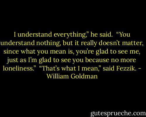 I understand everything,” he said.<br /><br />“You understand nothing, but it really doesn’t matter, since what you mean is, you’re glad to see me, just as I’m glad to see you because no more loneliness.”<br /><br />“That’s what I mean,” said Fezzik. - William Goldman